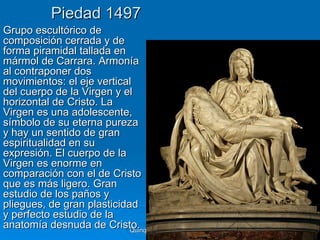 Piedad 1497
Grupo escultórico de
composición cerrada y de
forma piramidal tallada en
mármol de Carrara. Armonía
al contraponer dos
movimientos: el eje vertical
del cuerpo de la Virgen y el
horizontal de Cristo. La
Virgen es una adolescente,
símbolo de su eterna pureza
y hay un sentido de gran
espiritualidad en su
expresión. El cuerpo de la
Virgen es enorme en
comparación con el de Cristo
que es más ligero. Gran
estudio de los paños y
pliegues, de gran plasticidad
y perfecto estudio de la
anatomía desnuda de Cristo. Quinquecento italiano   29
 