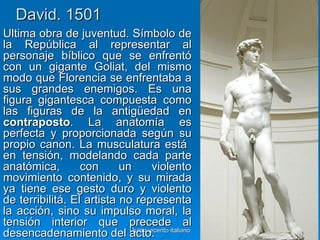 David. 1501
Última obra de juventud. Símbolo de
la República al representar al
personaje bíblico que se enfrentó
con un gigante Goliat, del mismo
modo que Florencia se enfrentaba a
sus grandes enemigos. Es una
figura gigantesca compuesta como
las figuras de la antigüedad en
contraposto. La anatomía es
perfecta y proporcionada según su
propio canon. La musculatura está
en tensión, modelando cada parte
anatómica,        con      un       violento
movimiento contenido, y su mirada
ya tiene ese gesto duro y violento
de terribilitá. El artista no representa
la acción, sino su impulso moral, la
tensión interior que precede al
desencadenamiento del acto. italiano
                             Quinquecento      30
 