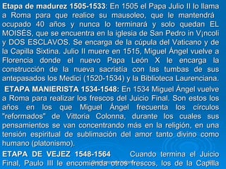 Etapa de madurez 1505-1533: En 1505 el Papa Julio II lo llama
a Roma para que realice su mausoleo, que le mantendrá
ocupado 40 años y nunca lo terminará y solo quedan EL
MOISÉS, que se encuentra en la iglesia de San Pedro in V¡ncoli
y DOS ESCLAVOS. Se encarga de la cúpula del Vaticano y de
la Capilla Sixtina. Julio II muere en 1515, Miguel Ángel vuelve a
Florencia donde el nuevo Papa León X le encarga la
construcción de la nueva sacristía con las tumbas de sus
antepasados los Medici (1520-1534) y la Biblioteca Laurenciana.
 ETAPA MANIERISTA 1534-1548: En 1534 Miguel Ángel vuelve
a Roma para realizar los frescos del Juicio Final. Son estos los
años en los que Miguel Ángel frecuenta los círculos
"reformados" de Vittoria Colonna, durante los cuales sus
pensamientos se van concentrando más en la religión, en una
tensión espiritual de sublimación del amor tanto divino como
humano (platonismo).
ETAPA DE VEJEZ 1548-1564                         Cuando termina el Juicio
Final, Paulo III le encomienda otros frescos, los de la Capilla
                              Quinquecento italiano                  31
 