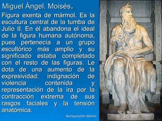 Miguel Ángel. Moisés.
Figura exenta de mármol. Es la
escultura central de la tumba de
Julio II. En él abandona el ideal
de la figura humana autónoma,
pues pertenecía a un grupo
escultórico más amplio y su
significado estaba completado
con el resto de las figuras. Le
dota de una aumento de la
expresividad: indignación de
violencia        contenida      y
representación de la ira por la
contracción extrema de sus
rasgos faciales y la tensión
anatómica.
                      Quinquecento italiano   32
 