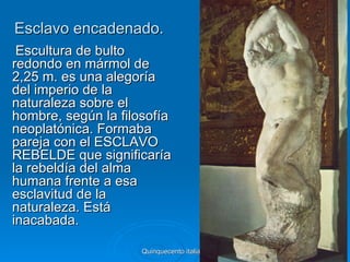 Esclavo encadenado.
 Escultura de bulto
redondo en mármol de
2,25 m. es una alegoría
del imperio de la
naturaleza sobre el
hombre, según la filosofía
neoplatónica. Formaba
pareja con el ESCLAVO
REBELDE que significaría
la rebeldía del alma
humana frente a esa
esclavitud de la
naturaleza. Está
inacabada.

                     Quinquecento italiano   33
 