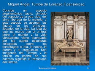 Miguel Ángel. Tumba de Lorenzo Il pensieroso.
Concibe        un       espacio
arquitectónico vacío, símbolo
del espacio de la otra vida, del
alma liberada de la materia, a
este espacio se asoman las
figuras de los príncipes,
llegados de la vida. La idea de
que los muros son el umbral
entre el mundo y la vida
ultraterrena viene acentuada
por las cuatro esculturas
colocadas        sobre       los
sarcófagos: el día, la noche, la
aurora y el crepúsculo. Son
imágenes del Tiempo y la
torsión en espiral de sus
cuerpos significa el transcurso
del tiempo.
                          Quinquecento italiano    34
 
