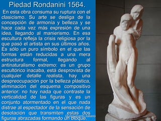 Piedad Rondanini 1564.
 En esta obra consuma su ruptura con el
clasicismo. Su arte se desliga de la
concepción de armonía y belleza y se
hace cada vez más expresión de una
idea, llegando al manierismo. En esa
escultura refleja la crisis religiosa por la
que pasó el artista en sus últimos años.
Es sólo un puro símbolo en el que las
formas están reducidas a una mera
estructura     formal,      llegando          al
antinaturalismo extremo: es un grupo
escultórico inacaba, está desprovista de
cualquier detalle realista, hay una
despreocupación por la belleza plástica,
eliminación del esquema compositivo
anterior: no hay nada que contraste la
verticalidad de las figuras y es un
conjunto atormentado en el que nada
distrae al espectador de la sensación de
desolación que transmiten estas dos
                                Quinquecento italiano   36
figuras abrazadas formando un bloque.
 