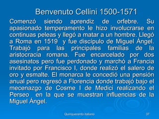 Benvenuto Cellini 1500-1571
Comenzó siendo aprendiz de orfebre. Su
apasionado temperamento le hizo involucrarse en
continuas peleas y llegó a matar a un hombre. Llegó
a Roma en 1519 y fue discípulo de Miguel Ángel.
Trabajó para las principales familias de la
aristocracia romana. Fue encarcelado por dos
asesinatos pero fue perdonado y marchó a Francia
invitado por Francisco I, donde realizó el salero de
oro y esmalte. El monarca le concedió una pensión
anual pero regresó a Florencia donde trabajó bajo el
mecenazgo de Cosme I de Medici realizando el
Perseo en la que se muestran influencias de la
Miguel Ángel.
                   Quinquecento italiano        37
 