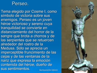 Perseo.
Tema elegido por Cosme I, como
símbolo de victoria sobre sus
enemigos. Perseo es un joven
héroe victorioso y sereno cuya
tranquilidad se convierte en
distanciamiento del horror de la
sangre que brota a chorros y de
las serpientes que se retuercen
alrededor del rostro de la
Medusa. Sólo se aprecia un
imperceptible fruncimiento de las
cejas y de las ventanas de la
nariz que expresa la emoción
contenida del héroe, dueño de
sus sentimientos.       Quinquecento italiano   38
 