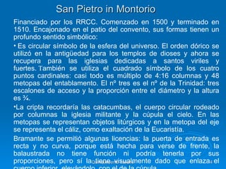 San Pietro in Montorio
Financiado por los RRCC. Comenzado en 1500 y terminado en
1510. Encajonado en el patio del convento, sus formas tienen un
profundo sentido simbólico:
• Es circular símbolo de la esfera del universo. El orden dórico se
utilizó en la antigüedad para los templos de dioses y ahora se
recupera para las iglesias dedicadas a santos viriles y
fuertes. También se utiliza el cuadrado símbolo de los cuatro
puntos cardinales: casi todo es múltiplo de 4:16 columnas y 48
metopas del entablamento. El nº tres es el nº de la Trinidad: tres
escalones de acceso y la proporción entre el diámetro y la altura
es ¾.
•La cripta recordaría las catacumbas, el cuerpo circular rodeado
por columnas la iglesia militante y la cúpula el cielo. En las
metopas se representan objetos litúrgicos y en la metopa del eje
se representa el cáliz, como exaltación de la Eucaristía.
Bramante se permitió algunas licencias: la puerta de entrada es
recta y no curva, porque está hecha para verse de frente, la
balaustrada no tiene función ni podría tenerla por sus
proporciones, pero sí laQuinquecento italiano
                           tiene visualmente dado que enlaza4 el
 