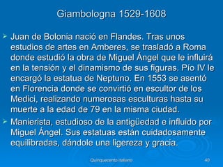 Giambologna 1529-1608

   Juan de Bolonia nació en Flandes. Tras unos
    estudios de artes en Amberes, se trasladó a Roma
    donde estudió la obra de Miguel Ángel que le influirá
    en la tensión y el dinamismo de sus figuras. Pío IV le
    encargó la estatua de Neptuno. En 1553 se asentó
    en Florencia donde se convirtió en escultor de los
    Medici, realizando numerosas esculturas hasta su
    muerte a la edad de 79 en la misma ciudad.
   Manierista, estudioso de la antigüedad e influido por
    Miguel Ángel. Sus estatuas están cuidadosamente
    equilibradas, dándole una ligereza y gracia.
                         Quinquecento italiano         40
 