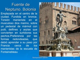 Fuente de
   Neptuno. Bolonia
Emplazada en el centro de la
ciudad. Fundida en bronce.
Torsión manierista en el
musculoso dios marino, sobre
un pedestal de mármol con
putti, delfines y arpías que
convierten en surtidores sus
pechos.Preferencia por las
formas redondeadas, que
debió aprender a su paso por
Francia      cerca  de    los
manieristas de la escuela de
Fontainebleau
                         Quinquecento italiano   41
 