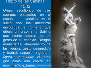 Rapto de las Sabinas
             1582
Grupo escultórico de tres
cuerpos enlazados en el
espacio: el vencido en el
suelo con los miembros
encogidos, el romano que
dibuja un arco, y la Sabina
que intenta zafarse con un
gesto de su espalda. Rasgos
manieristas: alargamiento de
las figuras, gesto desmedido
y teatral, espacio angosto,
figura serpentinata: el grupo
gira como una espiral en
movimiento extremo. Quinquecento italiano   42
 