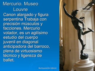 Mercurio. Museo
    Louvre
Canon alargado y figura
serpentina Trabaja con
precisión músculos y
facciones. Mercurio
volador, es un agilísimo
estudio del cuerpo
juvenil en diagonal
anticipadora del barroco,
plena de virtuosismo
técnico y ligereza de
ballet.
                  Quinquecento italiano   43
 