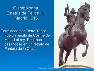 Giambologna.
   Estatua de Felipe III.
       Madrid 1616


Terminada por Pietro Tacca.
  Fue un regalo de Cosme de
  Medici al rey. Realizada
  basándose en un retrato de
  Pantoja de la Cruz




                     Quinquecento italiano   44
 