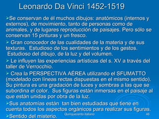 Leonardo Da Vinci 1452-1519
Se conservan de él muchos dibujos: anatómicos (internos y
externos), de movimiento, tanto de personas como de
animales, y de lugares reproducción de paisajes. Pero sólo se
conservan 15 pinturas y un fresco.
 Gran conocedor de las cualidades de la materia y de sus
texturas. Estudioso de los sentimientos y de los gestos.
 Estudioso del dibujo, de la luz y del volumen.
 Le influyen las experiencias artísticas del s. XV a través del
taller de Verrocchio.
 Crea la PERSPECTIVA AÉREA utilizando el SFUMATTO
(modelado con líneas rectas dispuestas en el mismo sentido).
Su pintura es una gradación de luces y sombras a las que se
subordina el color. Sus figuras están inmersas en el paisaje al
que están unidas por obra de la luz.
Sus anatomías están tan bien estudiadas que tiene en
cuenta todos los aspectos orgánicos para realizar sus figuras.
                          Quinquecento italiano               46
Sentido del misterio.
 