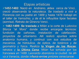 Etapas artísticas
1452-1482:   Nació en Andriano, aldea cerca de Vinci,
creció observando la naturaleza. Se trasladó a vivir a
Florencia con su padre en 1469 y hasta 1476 trabajó en
el taller de Verrochio, y de él le influyólos tipos faciales
(sonrisa). Retrato de Ginevra Venci.
 1482-1499: Se traslada a Milán a la corte de Ludovico
Sforza “el Moro” donde recibe encargos técnicos:
fundición de cañones, instalación de calefacción,
proyectos de urbanismo. Allí realizó apuntes sobre
anatomía humana, y continuó con sus estudios de
mecánica, de hidráulica, de óptica, de botánica y de
geometría y física. Realiza la Virgen de las Rocas,
retratos y la Última Cena. Milán fue tomada por los
franceses en 1499. Leonardo abandona la ciudad. de allí
va a Venecia, donde influirá en los pintores venecianos.
                        Quinquecento italiano            47
 