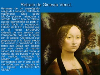 Retrato de Ginevra Venci.
Hermana de un cosmógrafo
amigo de Leonardo. Retrato de
matrimonio,      Óleo      sobre
tela.Composición triangular y
cerrada. Nuevo tipo de retrato:
cuerpo ligeramente de perfil y
mirada hacia el espectador.
Estudio de la luz. Claridad viva
en    el   rostro    SFUMATO
rodeada de una sombra casi
transparente que une la figura
con el paisaje. Claroscuro que
proporciona a la figura efecto
de volumen y profundidad. Los
tonos que utiliza son cálidos
que van desde el marrón
oscuro del enebro del fondo, al
naranja de los bucles y al rojo
del vestido, resaltando la
palidez     del     rostro,    y
contrastando con el azul de las
montañas que se degrada en
la lejanía. PERSPECTIVA
AÉREA
                                   Quinquecento italiano   52
 