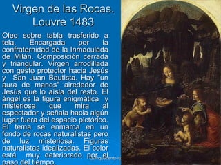 Virgen de las Rocas.
       Louvre 1483
Óleo sobre tabla trasferido a
tela.    Encargada      por       la
confraternidad de la Inmaculada
de Milán. Composición cerrada
y triangular. Virgen arrodillada
con gesto protector hacia Jesús
y San Juan Bautista. Hay "un
aura de manos" alrededor de
Jesús que lo aísla del resto. El
ángel es la figura enigmática y
misteriosa     que     mira       al
espectador y señala hacia algún
lugar fuera del espacio pictórico.
El tema se enmarca en un
fondo de rocas naturalistas pero
de luz misteriosa. Figuras
naturalistas idealizadas. El color
está muy deteriorado por el italiano
                            Quinquecento   53
paso del tiempo.
 