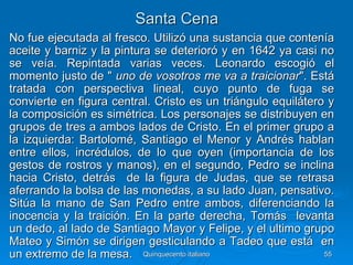Santa Cena
No fue ejecutada al fresco. Utilizó una sustancia que contenía
aceite y barniz y la pintura se deterioró y en 1642 ya casi no
se veía. Repintada varias veces. Leonardo escogió el
momento justo de " uno de vosotros me va a traicionar". Está
tratada con perspectiva lineal, cuyo punto de fuga se
convierte en figura central. Cristo es un triángulo equilátero y
la composición es simétrica. Los personajes se distribuyen en
grupos de tres a ambos lados de Cristo. En el primer grupo a
la izquierda: Bartolomé, Santiago el Menor y Andrés hablan
entre ellos, incrédulos‚ de lo que oyen (importancia de los
gestos de rostros y manos), en el segundo, Pedro se inclina
hacia Cristo, detrás de la figura de Judas, que se retrasa
aferrando la bolsa de las monedas, a su lado Juan, pensativo.
Sitúa la mano de San Pedro entre ambos, diferenciando la
inocencia y la traición. En la parte derecha, Tomás levanta
un dedo, al lado de Santiago Mayor y Felipe, y el ultimo grupo
Mateo y Simón se dirigen gesticulando a Tadeo que está en
un extremo de la mesa. Quinquecento italiano                  55
 