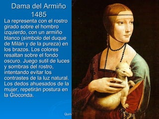 Dama del Armiño
       1485
La representa con el rostro
girado sobre el hombro
izquierdo, con un armiño
blanco (símbolo del duque
de Milán y de la pureza) en
los brazos. Los colores
resaltan sobre el fondo
oscuro. Juego sutil de luces
y sombras del rostro,
intentando evitar los
contrastes de la luz natural.
Los dedos ahuesados de la
mujer, repetirán postura en
la Gioconda.


                          Quinquecento italiano   56
 