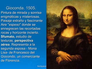 Gioconda. 1505.
Pintura de mirada y sonrisa
enigmáticas y misteriosas.
Paisaje extraño y fascinante
Aire "espeso" donde se
ennegrecen las recortadas
rocas y horizonte incierto.
Sfumato, estudio de
texturas, perspectiva
aérea. Representa a la
segunda esposa - Mona
Lisa- de Francesco del
Giocondo, un comerciante
de Florencia.
                        Quinquecento italiano   57
 