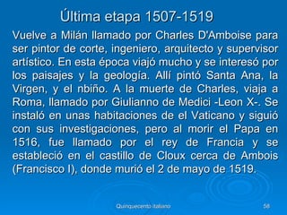 Última etapa 1507-1519
Vuelve a Milán llamado por Charles D'Amboise para
ser pintor de corte, ingeniero, arquitecto y supervisor
artístico. En esta época viajó mucho y se interesó por
los paisajes y la geología. Allí pintó Santa Ana, la
Virgen, y el nbiño. A la muerte de Charles, viaja a
Roma, llamado por Giulianno de Medici -Leon X-. Se
instaló en unas habitaciones de el Vaticano y siguió
con sus investigaciones, pero al morir el Papa en
1516, fue llamado por el rey de Francia y se
estableció en el castillo de Cloux cerca de Ambois
(Francisco I), donde murió el 2 de mayo de 1519.


                     Quinquecento italiano         58
 