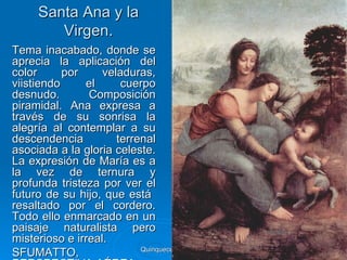 Santa Ana y la
         Virgen.
Tema inacabado, donde se
aprecia la aplicación del
color      por     veladuras,
viistiendo     el      cuerpo
desnudo.        Composición
piramidal. Ana expresa a
través de su sonrisa la
alegría al contemplar a su
descendencia          terrenal
asociada a la gloria celeste.
La expresión de María es a
la vez de ternura y
profunda tristeza por ver el
futuro de su hijo, que está
resaltado por el cordero.
Todo ello enmarcado en un
paisaje naturalista pero
misterioso e irreal.
                           Quinquecento italiano   59
SFUMATTO,
 