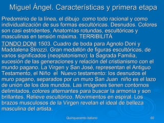 Miguel Ángel. Características y primera etapa
Predominio de la línea, el dibujo como todo racional y como
individualización de sus formas escultóricas. Desnudos. Colores
son casi estridentes. Anatomías rotundas, escultóricas y
masculinas en tensión máxima. TERRIBILITÁ
TONDO DONI 1503. Cuadro de boda para Agnolo Doni y
Maddalena Strozzi. Gran medallón de figuras escultóricas, de
varios significados (neoplatonismo): la Sagrada Familia,
sucesión de las generaciones y relación del cristianismo con el
mundo pagano. La Virgen y San José‚ representan el Antiguo
Testamento, el Niño el Nuevo testamento: los desnudos el
muro pagano, separados por un muro San Juan niño es el lazo
de unión de los dos mundos. Las imágenes tienen contornos
delimitados, colores alternantes para buscar la armonía y son
brillantes. Relieve escultórico, Movimientos en espiral. Los
brazos musculosos de la Virgen revelan el ideal de belleza
masculina del artista.
                          Quinquecento italiano             60
 