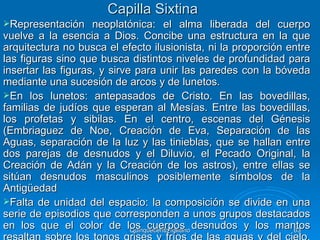 Capilla Sixtina
Representación     neoplatónica: el alma liberada del cuerpo
vuelve a la esencia a Dios. Concibe una estructura en la que
arquitectura no busca el efecto ilusionista, ni la proporción entre
las figuras sino que busca distintos niveles de profundidad para
insertar las figuras, y sirve para unir las paredes con la bóveda
mediante una sucesión de arcos y de lunetos.
En los lunetos: antepasados de Cristo. En las bovedillas,
familias de judíos que esperan al Mesías. Entre las bovedillas,
los profetas y sibilas. En el centro, escenas del Génesis
(Embriaguez de Noe, Creación de Eva, Separación de las
Aguas, separación de la luz y las tinieblas, que se hallan entre
dos parejas de desnudos y el Diluvio, el Pecado Original, la
Creación de Adán y la Creación de los astros), entre ellas se
sitúan desnudos masculinos posiblemente símbolos de la
Antigüedad
Falta de unidad del espacio: la composición se divide en una
serie de episodios que corresponden a unos grupos destacados
en los que el color de los cuerpos desnudos y los mantos
                             Quinquecento italiano             63
 