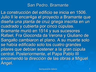 San Pedro. Bramante
La construcción del edificio se inicia en 1506.
Julio II le encar4ga el proyecto a Bramante que
diseña una planta de cruz griega inscrita en un
cuadrado y cubierta por cinco cúpulas.
Bramante murió en 1514 y sus sucesores
Rafael, Fra Gioconda da Verona y Giuliano de
Sangallo cambiaron el plano. A su muerte solo
se había edificado solo los cuatro grandes
pilares que debían sostener a la gran cúpula
central. Posteriormente, el Papa Pablo III
encomendó la dirección de las obras a Miguel
Ángel.
                   Quinquecento italiano      7
 