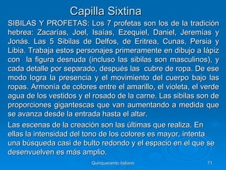 Capilla Sixtina
SIBILAS Y PROFETAS: Los 7 profetas son los de la tradición
hebrea: Zacarías, Joel, Isaías, Ezequiel, Daniel, Jeremías y
Jonás. Las 5 Sibilas de Delfos, de Eritrea, Cunas, Persia y
Libia. Trabaja estos personajes primeramente en dibujo a lápiz
con la figura desnuda (incluso las sibilas son masculinos), y
cada detalle por separado, después las cubre de ropa. De ese
modo logra la presencia y el movimiento del cuerpo bajo las
ropas. Armonía de colores entre el amarillo, el violeta, el verde
agua de los vestidos y el rosado de la carne. Las sibilas son de
proporciones gigantescas que van aumentando a medida que
se avanza desde la entrada hasta el altar.
Las escenas de la creación son las últimas que realiza. En
ellas la intensidad del tono de los colores es mayor, intenta
una búsqueda casi de bulto redondo y el espacio en el que se
desenvuelven es más amplio.
                         Quinquecento italiano               71
 