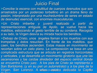 Juicio Final
Concibe   la escena con multitud de cuerpos desnudos que son
arrastrados por un poderoso torbellino en un drama lleno de
pasión, interpretado por una muchedumbre de seres en estado
de desnudez esencial, con enormes musculaturas.
Un Cristo imberbe y juvenil realizado a partir de
representaciones antiguas de Apolo, se vuelve hacia los
malditos, esbozando el gesto terrible de su condena. Recogida
a su lado, la Virgen desvía su mirada hacia los benditos.
Debajo de Cristo, unos ángeles llaman a los muertos con sus
trompetas y éstos resucitan. En frente de los malditos, que
caen, los benditos ascienden. Estas masas en movimiento se
recortan sobre un cielo plano. La composición se basa en una
complicada estructura que se articula en registros horizontales
y verticales, y se desarrolla un movimiento giratorio que une las
ascensiones y las caídas alrededor del espacio central donde
se encuentra Cristo juez. A los pies de Cristo se representa a
San Bartolomé‚ (y en su piel un autorretrato) y a los pies de la
Virgen, San Lorenzo. A Quinquecentoestaba dedicada la Capilla
                             ellos italiano                    73
 