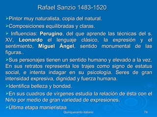Rafael Sanzio 1483-1520
Pintor muy naturalista, copia del natural.
Composiciones equilibradas y claras.
  Influencias: Perugino, del que aprende las técnicas del s.
XV, Leonardo el lenguaje clásico, la expresión y el
sentimiento, Miguel Ángel, sentido monumental de las
figuras..
Sus personajes tienen un sentido humano y elevado a la vez.
En sus retratos representa los trajes como signo de estatus
social, e intenta indagar en su psicología. Seres de gran
intensidad expresiva, dignidad y fuerza humana.
Identifica belleza y bondad.
En sus cuadros de vírgenes estudia la relación de ésta con el
Niño por medio de gran variedad de expresiones.
Última etapa manieristaa
                         Quinquecento italiano            74
 