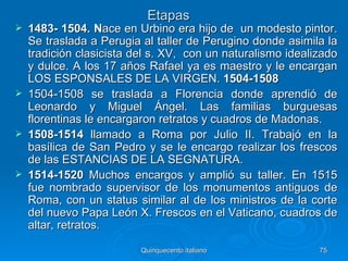 Etapas
   1483- 1504. Nace en Urbino era hijo de un modesto pintor.
    Se traslada a Perugia al taller de Perugino donde asimila la
    tradición clasicista del s. XV, con un naturalismo idealizado
    y dulce. A los 17 años Rafael ya es maestro y le encargan
    LOS ESPONSALES DE LA VIRGEN. 1504-1508
   1504-1508 se traslada a Florencia donde aprendió de
    Leonardo y Miguel Ángel. Las familias burguesas
    florentinas le encargaron retratos y cuadros de Madonas.
   1508-1514 llamado a Roma por Julio II. Trabajó en la
    basílica de San Pedro y se le encargo realizar los frescos
    de las ESTANCIAS DE LA SEGNATURA.
   1514-1520 Muchos encargos y amplió su taller. En 1515
    fue nombrado supervisor de los monumentos antiguos de
    Roma, con un status similar al de los ministros de la corte
    del nuevo Papa León X. Frescos en el Vaticano, cuadros de
    altar, retratos.

                          Quinquecento italiano              75
 
