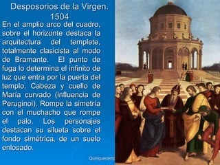Desposorios de la Virgen.
           1504
En el amplio arco del cuadro,
sobre el horizonte destaca la
arquitectura del templete,
totalmente clasicista al modo
de Bramante. El punto de
fuga lo determina el infinito de
luz que entra por la puerta del
templo. Cabeza y cuello de
María curvado (influencia de
Peruginoi). Rompe la simetría
con el muchacho que rompe
el palo. Los personajes
destacan su silueta sobre el
fondo simétrica‚ de un suelo
enlosado.
                            Quinquecento italiano   76
 