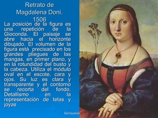 Retrato de
     Magdalena Doni.
         1506
La posición de la figura es
una     repetición    de   la
Gioconda. El paisaje se
abre hacia el horizonte
dibujado. El volumen de la
figura está precisado en los
grandes pliegues de las
mangas, en primer plano, y
en la rotundidad del busto y
la cabeza. Utiliza el módulo
oval en el escote, cara y
ojos. Su luz es clara y
transparente y el contorno
se recorta del fondo.
Detallismo         en     la
representación de telas y
joyas
                         Quinquecento italiano   78
 