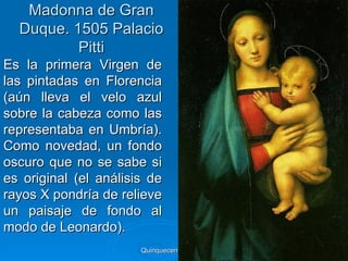 Madonna de Gran
  Duque. 1505 Palacio
          Pitti
Es la primera Virgen de
las pintadas en Florencia
(aún lleva el velo azul
sobre la cabeza como las
representaba en Umbría).
Como novedad, un fondo
oscuro que no se sabe si
es original (el análisis de
rayos X pondría de relieve
un paisaje de fondo al
modo de Leonardo).
                       Quinquecento italiano   79
 