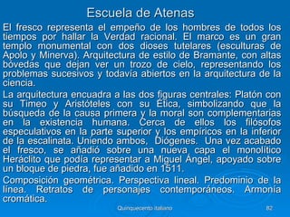 Escuela de Atenas
El fresco representa el empeño de los hombres de todos los
tiempos por hallar la Verdad racional. El marco es un gran
templo monumental con dos dioses tutelares (esculturas de
Apolo y Minerva). Arquitectura de estilo de Bramante, con altas
bóvedas que dejan ver un trozo de cielo, representando los
problemas sucesivos y todavía abiertos en la arquitectura de la
ciencia.
La arquitectura encuadra a las dos figuras centrales: Platón con
su Timeo y Aristóteles con su Ética, simbolizando que la
búsqueda de la causa primera y la moral son complementarias
en la existencia humana. Cerca de ellos los filósofos
especulativos en la parte superior y los empíricos en la inferior
de la escalinata. Uniendo ambos, Diógenes. Una vez acabado
el fresco, se añadió sobre una nueva capa el monolítico
Heráclito que podía representar a Miguel Ángel, apoyado sobre
un bloque de piedra, fue añadido en 1511.
Composición geométrica. Perspectiva lineal. Predominio de la
línea. Retratos de personajes contemporáneos. Armonía
cromática.
                          Quinquecento italiano              82
 