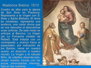 Madonna Sixtina. 1513
Cuadro de altar para la iglesia
de San Sixto en Piacenza.
Representa a la Virgen con S.
Sixto y Santa Bárbara. El tema
es novedoso, representa una
teofanía, una visión divina que
se nos descubre al descubrirse
unas cortinas. De este modo se
anticipa al Barroco. La Virgen
(es La Fornarina modelo de
Rafael). Está tratada con un
contraposto y avanza hacia el
espectador, por indicación de
los Santos, viene en nuestro
auxilio, en dirección a nuestro
mundo. La Virgen y el robusto
Niño, de cabellos desordenado,
atraen nuestra mirada con las
suyas, preocupadas, intensas,
                             Quinquecento italiano   85
fijas en las nuestras.
 