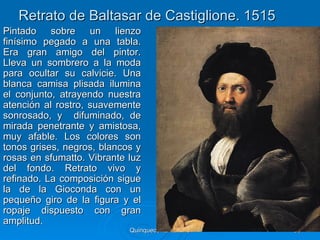Retrato de Baltasar de Castiglione. 1515
Pintado sobre un lienzo
finísimo pegado a una tabla.
Era gran amigo del pintor.
Lleva un sombrero a la moda
para ocultar su calvicie. Una
blanca camisa plisada ilumina
el conjunto, atrayendo nuestra
atención al rostro, suavemente
sonrosado, y difuminado, de
mirada penetrante y amistosa,
muy afable. Los colores son
tonos grises, negros, blancos y
rosas en sfumatto. Vibrante luz
del fondo. Retrato vivo y
refinado. La composición sigue
la de la Gioconda con un
pequeño giro de la figura y el
ropaje dispuesto con gran
amplitud.
                            Quinquecento italiano   86
 