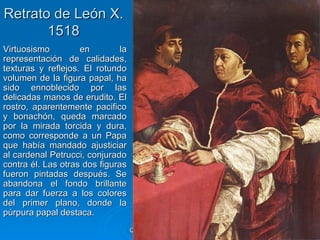 Retrato de León X.
       1518
Virtuosismo         en         la
representación de calidades,
texturas y reflejos. El rotundo
volumen de la figura papal, ha
sido ennoblecido por las
delicadas manos de erudito. El
rostro, aparentemente pacifico
y bonachón, queda marcado
por la mirada torcida y dura,
como corresponde a un Papa
que había mandado ajusticiar
al cardenal Petrucci, conjurado
contra él. Las otras dos figuras
fueron pintadas después. Se
abandona el fondo brillante
para dar fuerza a los colores
del primer plano, donde la
púrpura papal destaca.
                                    Quinquecento italiano   87
 