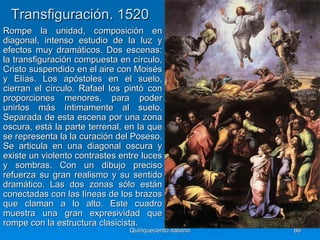 Transfiguración. 1520
Rompe la unidad, composición en
diagonal, intenso estudio de la luz y
efectos muy dramáticos. Dos escenas:
la transfiguración compuesta en círculo,
Cristo suspendido en el aire con Moisés
y Elías. Los apóstoles en el suelo,
cierran el círculo. Rafael los pintó con
proporciones menores, para poder
unirlos más íntimamente al suelo.
Separada de esta escena por una zona
oscura, está la parte terrenal, en la que
se representa la la curación del Poseso.
Se articula en una diagonal oscura y
existe un violento contrastes entre luces
y sombras. Con un dibujo preciso
refuerza su gran realismo y su sentido
dramático. Las dos zonas sólo están
conectadas con las líneas de los brazos
que claman a lo alto. Este cuadro
muestra una gran expresividad que
rompe con la estructura clasicista.
                                Quinquecento italiano   88
 
