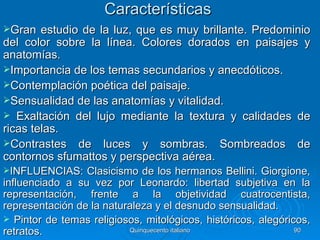 Características
Gran   estudio de la luz, que es muy brillante. Predominio
del color sobre la línea. Colores dorados en paisajes y
anatomías.
Importancia de los temas secundarios y anecdóticos.
Contemplación poética del paisaje.
Sensualidad de las anatomías y vitalidad.
 Exaltación del lujo mediante la textura y calidades de
ricas telas.
Contrastes de luces y sombras. Sombreados de
contornos sfumattos y perspectiva aérea.
INFLUENCIAS:    Clasicismo de los hermanos Bellini. Giorgione,
influenciado a su vez por Leonardo: libertad subjetiva en la
representación, frente a la objetividad cuatrocentista,
representación de la naturaleza y el desnudo sensualidad.
 Pintor de temas religiosos, mitológicos, históricos, alegóricos,
retratos.                 Quinquecento italiano                90
 