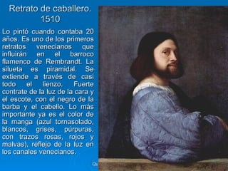 Retrato de caballero.
          1510
Lo pintó cuando contaba 20
años. Es uno de los primeros
retratos    venecianos     que
influirán en el barroco
flamenco de Rembrandt. La
silueta es piramidal. Se
extiende a través de casi
todo     el   lienzo.   Fuerte
contrate de la luz de la cara y
el escote, con el negro de la
barba y el cabello. Lo más
importante ya es el color de
la manga (azul tornasolado,
blancos, grises, púrpuras,
con trazos rosas, rojos y
malvas), reflejo de la luz en
los canales venecianos.
                              Quinquecento italiano   91
 