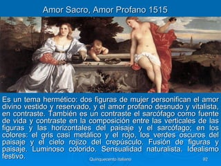 Amor Sacro, Amor Profano 1515




Es un tema hermético: dos figuras de mujer personifican el amor
divino vestido y reservado, y el amor profano desnudo y vitalista,
en contraste. También es un contraste el sarcófago como fuente
de vida y contraste en la composición entre las verticales de las
figuras y las horizontales del paisaje y el sarcófago; en los
colores: el gris casi metálico y el rojo, los verdes oscuros del
paisaje y el cielo rojizo del crepúsculo. Fusión de figuras y
paisaje. Luminoso colorido. Sensualidad naturalista. Idealismo
festivo.                  Quinquecento italiano             92
 