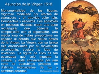 Asunción de la Virgen 1518
Monumentalidad de las figuras.
Vigoroso modelado por efectos de
claroscuro y el atrevido color rojo.
Perspectiva y escorzos. Los apóstoles
en posturas diversas crean una base
rectangular     que     conecta            la
composición con el espectador. Una
media luna de nubes proporciona un
espacio al dorado que reluce detrás
de la Virgen. La Virgen, con su túnica
roja arremolinada por su movimiento
ascendente, sugiere la idea de
levitación. La figura de Dios es tan
escorzada que solo muestra la
cabeza, y está enmarcada por una
corte de querubines pintados en
distintas intensidades de luz y
sombras doradas.          Quinquecento italiano   93
 