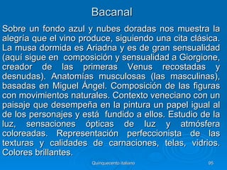 Bacanal
Sobre un fondo azul y nubes doradas nos muestra la
alegría que el vino produce, siguiendo una cita clásica.
La musa dormida es Ariadna y es de gran sensualidad
(aquí sigue en composición y sensualidad a Giorgione,
creador de las primeras Venus recostadas y
desnudas). Anatomías musculosas (las masculinas),
basadas en Miguel Ángel. Composición de las figuras
con movimientos naturales. Contexto veneciano con un
paisaje que desempeña en la pintura un papel igual al
de los personajes y está fundido a ellos. Estudio de la
luz, sensaciones ópticas de luz y atmósfera
coloreadas. Representación perfeccionista de las
texturas y calidades de carnaciones, telas, vidrios.
Colores brillantes.
                       Quinquecento italiano        95
 