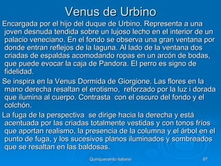 Venus de Urbino
Encargada por el hijo del duque de Urbino. Representa a una
 joven desnuda tendida sobre un lujoso lecho en el interior de un
 palacio veneciano. En el fondo se observa una gran ventana por
 donde entran reflejos de la laguna. Al lado de la ventana dos
 criadas de espaldas acomodando ropas en un arcón de bodas,
 que puede evocar la caja de Pandora. El perro es signo de
 fidelidad.
Se inspira en la Venus Dormida de Giorgione. Las flores en la
 mano derecha resaltan el erotismo, reforzado por la luz i dorada
 que ilumina al cuerpo. Contrasta con el oscuro del fondo y el
 colchón.
La fuga de la perspectiva se dirige hacia la derecha y está
 acentuada por las criadas totalmente vestidas y con tonos fríos
 que aportan realismo, la presencia de la columna y el árbol en el
 punto de fuga, y los sucesivos planos iluminados y sombreados
 que se resaltan en las baldosas.
                          Quinquecento italiano              97
 