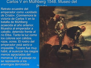 Carlos V en Mülhberg 1548. Museo del
                     Prado
Retrato ecuestre del
Retrato ecuestre del
emperador como «soldado
de Cristo». Conmemora la
victoria de Carlos V en la
batalla de Mühlberg
acaecida el año anterior.
Muestra al emperador a
caballo, detenido frente al
río Elba. Tanto la luz como
los colores son cálidos,
rojos, ocres. El rostro del
emperador está serio e
impasible. Tiziano fue muy
hábil, al suavizar los rasgos
menos agraciados del
monarca. En el paisaje no
se representa a los
enemigos derrotados         Quinquecento italiano   98
 