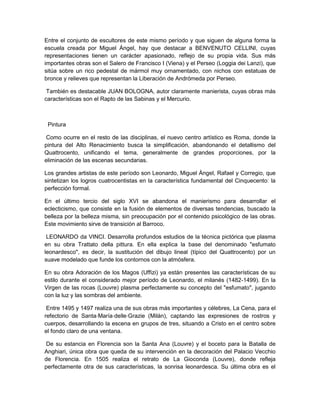 Entre el conjunto de escultores de este mismo período y que siguen de alguna forma la
escuela creada por Miguel Ángel, hay que destacar a BENVENUTO CELLINI, cuyas
representaciones tienen un carácter apasionado, reflejo de su propia vida. Sus más
importantes obras son el Salero de Francisco I (Viena) y el Perseo (Loggia dei Lanzi), que
sitúa sobre un rico pedestal de mármol muy ornamentado, con nichos con estatuas de
bronce y relieves que representan la Liberación de Andrómeda por Perseo.
También es destacable JUAN BOLOGNA, autor claramente manierista, cuyas obras más
características son el Rapto de las Sabinas y el Mercurio.
Pintura
Como ocurre en el resto de las disciplinas, el nuevo centro artístico es Roma, donde la
pintura del Alto Renacimiento busca la simplificación, abandonando el detallismo del
Quattrocento, unificando el tema, generalmente de grandes proporciones, por la
eliminación de las escenas secundarias.
Los grandes artistas de este período son Leonardo, Miguel Ángel, Rafael y Corregio, que
sintetizan los logros cuatrocentistas en la característica fundamental del Cinquecento: la
perfección formal.
En el último tercio del siglo XVI se abandona el manierismo para desarrollar el
eclecticismo, que consiste en la fusión de elementos de diversas tendencias, buscado la
belleza por la belleza misma, sin preocupación por el contenido psicológico de las obras.
Este movimiento sirve de transición al Barroco.
LEONARDO da VINCI. Desarrolla profundos estudios de la técnica pictórica que plasma
en su obra Trattato della pittura. En ella explica la base del denominado "esfumato
leonardesco", es decir, la sustitución del dibujo lineal (típico del Quattrocento) por un
suave modelado que funde los contornos con la atmósfera.
En su obra Adoración de los Magos (Uffizi) ya están presentes las características de su
estilo durante el considerado mejor período de Leonardo, el milanés (1482-1499). En la
Virgen de las rocas (Louvre) plasma perfectamente su concepto del "esfumato", jugando
con la luz y las sombras del ambiente.
Entre 1495 y 1497 realiza una de sus obras más importantes y célebres, La Cena, para el
refectorio de Santa⋅María⋅delle⋅Grazie (Milán), captando las expresiones de rostros y
cuerpos, desarrollando la escena en grupos de tres, situando a Cristo en el centro sobre
el fondo claro de una ventana.
De su estancia en Florencia son la Santa Ana (Louvre) y el boceto para la Batalla de
Anghiari, única obra que queda de su intervención en la decoración del Palacio Vecchio
de Florencia. En 1505 realiza el retrato de La Gioconda (Louvre), donde refleja
perfectamente otra de sus características, la sonrisa leonardesca. Su última obra es el
 
