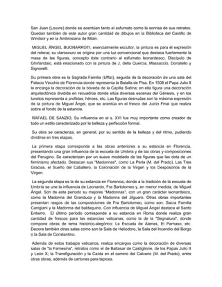 San Juan (Louvre) donde se acentúan tanto el esfumato como la sonrisa de sus retratos.
Quedan también de este autor gran cantidad de dibujos en la Biblioteca del Castillo de
Windsor y en la Ambrosiana de Milán.
MIGUEL ÁNGEL BUONARROTI, esencialmente escultor, la pintura es para él expresión
del relieve; su claroscuro se origina por una luz convencional que destaca fuertemente la
masa de las figuras, concepto éste contrario al esfumato leonardesco. Discípulo de
Ghirlandaio, está relacionado con la pintura de J. della Quercia, Massaccio, Donatello y
Signorelli.
Su primera obra es la Sagrada Familia (Uffizi), seguida de la decoración de una sala del
Palacio Vecchio de Florencia donde representa la Batalla de Pisa. En 1508 el Papa Julio II
le encarga la decoración de la bóveda de la Capilla Sixtina; en ella figura una decoración
arquitectónica dividida en recuadros donde sitúa diversas escenas del Génesis, y en los
lunetos representa a profetas, héroes, etc. Las figuras desnudas son la máxima expresión
de la pintura de Miguel Ángel, que se acentúa en el fresco del Juicio Final que realiza
sobre el fondo de la estancia.
RAFAEL DE SANZIO, Su influencia en el s. XVI fue muy importante como creador de
todo un estilo caracterizado por la belleza y perfección formal.
Su obra se caracteriza, en general, por su sentido de la belleza y del ritmo, pudiendo
dividirse en tres etapas.
La primera etapa corresponde a las obras anteriores a su estancia en Florencia,
presentando una gran influencia de la escuela de Umbría y de las obras y composiciones
del Perugino. Se caracterizan por un suave modelado de las figuras que las dota de un
feminismo afectado. Destacan sus "Madonnas", como La Perla (M. del Prado), Las Tres
Gracias, el Sueño del Caballero, la Coronación de la Virgen y los Desposorios de la
Virgen.
La segunda etapa es la de su estancia en Florencia, donde a la tradición de la escuela de
Umbría se une la influencia de Leonardo, Fra Bartolomeo y, en menor medida, de Miguel
Ángel. Son de este período su mejores "Madonnas", con un gran carácter leonardesco,
como la Madonna del Granduca y la Madonna del Jilguero. Otras obras importantes
presentan rasgos de las composiciones de Fra Bartolomeo, como son: Sacra Familia
Canigiani y la Madonna del baldaquino. Con influencia de Miguel Ángel destaca el Santo
Entierro. El último período corresponde a su estancia en Roma donde realiza gran
cantidad de frescos para las estancias vaticanas, como la de la "Segnatura", donde
compone obras de tema histórico-alegórico: La Escuela de Atenas, El Parnaso, etc.
Decora también otras salas como son la Sala de Heliodoro, la Sala del Incendio del Borgo
o la Sala de Constantino.
Además de estos trabajos vaticanos, realiza encargos como la decoración de diversas
salas de "la Farnesina", retratos como el de Baltasar de Castiglione, de los Papas Julio II
y León X; la Transfiguración y la Caída en el camino del Calvario (M. del Prado), entre
otras obras, además de cartones para tapices.
 