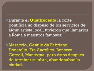 Durante el  Quattrocento  la corte pontificia no dispuso de los servicios de algún artista local, tuvieron que llamarlos a Roma a maestros famosos:  Masaccio, Gentile da Fabriano, Donatello, Fra Angélico, Benozzo Gozzoli, Mantegna, pero éstos después de terminar su obra, abandonaban la ciudad. 