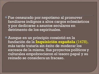 Fue censurado por nepotismo al promover familiares indignos a altos cargos eclesiásticos y por dedicarse a asuntos seculares en detrimento de los espirituales.  Aunque en un principio consintió en la fundación de la  Inquisición española  (1478),  más tarde trataría sin éxito de moderar los excesos de la misma. Sus proyectos políticos y culturales empobrecieron el tesoro papal y su reinado se considera un fracaso. 